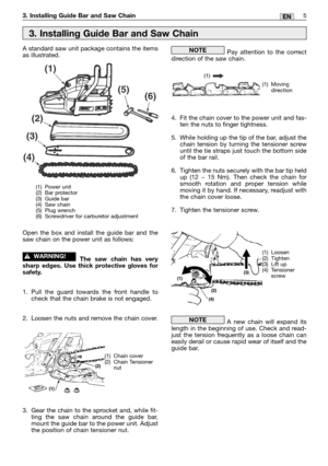 Page 1825EN3. Installing Guide Bar and Saw Chain
A standard saw unit package contains the items
as illustrated.
Open the box and install the guide bar and the
saw chain on the power unit as follows:
The saw chain has very
sharp edges. Use thick protective gloves for
safety.
1. Pull the guard towards the front handle to
check that the chain brake is not engaged.
2. Loosen the nuts and remove the chain cover.
3. Gear the chain to the sprocket and, while fit-
ting the saw chain around the guide bar,
mount the guide...