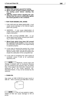 Page 1847EN4. Fuel and Chain Oil
1. Select flat and bare ground for fueling.
2. Move at least 10 feet (3 meters) away from
the fueling point before starting the
engine.
3. Stop the engine before refueling the unit.
At that time, be sure to sufficiently agitate
the mixed gasoline in the container.
•FOR YOUR ENGINE LIFE, AVOID:
1. FUEL WITH NO OIL (RAW GASOLINE) – It will
cause severe damage to the internal engine
parts very quickly.
2. GASOHOL – It can cause deterioration of
rubber and/or plastic parts and...