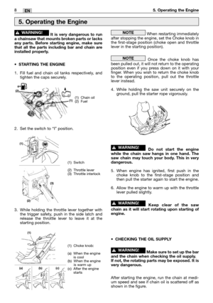 Page 1858MM8EN5. Operating the Engine
It is very dangerous to run
a chainsaw that mounts broken parts or lacks
any parts. Before starting engine, make sure
that all the parts including bar and chain are
installed properly.
•STARTING THE ENGINE
1. Fill fuel and chain oil tanks respectively, and
tighten the caps securely.
2. Set the switch to “I” position.
3. While holding the throttle lever together with
the trigger safety, push in the side latch and
release the throttle lever to leave it at the
starting...