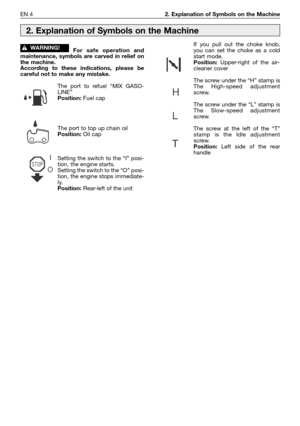 Page 181EN 42. Explanation of Symbols on the Machine
For safe operation and
maintenance, symbols are carved in relief on
the machine.
According to these indications, please be
careful not to make any mistake.
The port to refuel “MIX GASO-
LINE”
Position:Fuel cap
The port to top up chain oil
Position:Oil cap
Setting the switch to the “I” posi-
tion, the engine starts.
Setting the switch to the “O” posi-
tion, the engine stops immediate-
ly.
Position: Rear-left of the unit
!WARNING!If you pull out the choke...