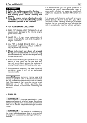 Page 1844. Fuel and Chain OilEN 7
1. Select flat and bare ground for fueling.
2. Move at least 10 feet (3 meters) away from
the fueling point before starting the
engine.
3. Stop the engine before refueling the unit.
At that time, be sure to sufficiently agitate
the mixed gasoline in the container.
•FOR YOUR ENGINE LIFE, AVOID:
1. FUEL WITH NO OIL (RAW GASOLINE) – It will
cause severe damage to the internal engine
parts very quickly.
2. GASOHOL – It can cause deterioration of
rubber and/or plastic parts and...