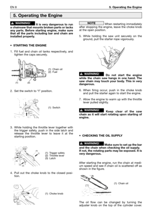 Page 185EN 85. Operating the Engine
It is very dangerous to run
a chainsaw that mounts broken parts or lacks
any parts. Before starting engine, make sure
that all the parts including bar and chain are
installed properly.
•STARTING THE ENGINE
1. Fill fuel and chain oil tanks respectively, and
tighten the caps securely.
2. Set the switch to “I” position.
3. While holding the throttle lever together with
the trigger safety, push in the side latch and
release the throttle lever to leave it at the
starting position....