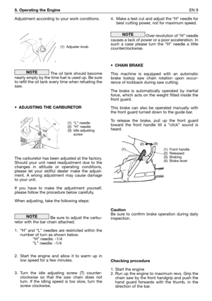 Page 1865. Operating the EngineEN 9
Adjustment according to your work conditions.
The oil tank should become
nearly empty by the time fuel is used up. Be sure
to refill the oil tank every time when refueling the
saw.
•ADJUSTING THE CARBURETOR
The carburetor has been adjusted at the factory.
Should your unit need readjustment due to the
changes in altitude or operating conditions,
please let your skillful dealer make the adjust-
ment. A wrong adjustment may cause damage
to your unit.  
If you have to make the...