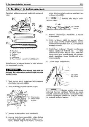 Page 223. Terälevyn ja ketjun asennusFI 5
Tavalliset leikkausvarusteet sisältävät seuraavat
osat.
Avaa laatikko ja asenna terälevy ja ketju mootto-
riin seuraavalla tavalla.
Ketjun reunat ovat erittäin
terävät. Turvallisuuden vuoksi käytä paksuja
suojakintaita.
1. Vedä suojaa kohti etukahvaa tarkistaaksesi
ettei ketjun jarru ole päällä.
2. Irrota mutterit ja löysää ketjunsuojusta.
3. Asenna mukana oleva ruuvi moottoriin.
4. Asenna ketju hammaspyörään pitäen ketjua
paikoillaan terälevyllä, asenna terälevy moot-...