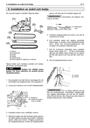 Page 63. Installation av svärd och kedjaSV 5
Ett normalt kapkit innehåller följande delar.
Öppna lådan och installera svärdet och kedjan
på motorn på följande sätt:
Kedjan har väldigt vassa
kanter. För Eran säkerhet så använd tjocka
skyddshandskar.
1. Dra skyddet mot det främre handtaget för att
kontrollera att kedjebromsen inte kopplats in.
2. Lossa på muttrarna och ta bort kedjeskyddet. 
3. Installera haken som medföljer motorn.
4. Montera kedjan på det tandade hjulet genom
att sätta kedjan på plats på...