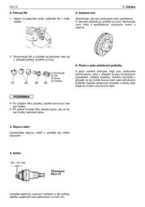 Page 792. Palivový filtr
1.Hákem ze železného drátu vytáhněte filtr z hrdla
nádrže.
2.Rozmontujte filtr a vyčistěte jej benzinem nebo jej
vpřípadě potřeby vyměňte za nový.
¤Po vytažení filtru pinzetou zavřete koncovou část
sací trubky.
¤Při zpětné montáži filtru dávejte pozor, aby se do
sací trubky nedostala špína.
3. Olejová nádrž
Vyprázdněte olejovou nádrž a vyčistěte její vnitřek
benzinem.
4. Svíčka
Vyčistěte elektrody ocelovým kartáčem a dle potřeby
seři
te vzdálenost mezi elektrodami na 0,65 mm.
POZNÁMKA...