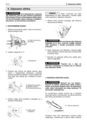 Page 89Jest niebezpieczne używanie
piły silnikowej, jeśli ma jakiś element uszkodzony
lub brakujący. Przed uruchomieniem silnika upew-
nić się, że wszystkie części, włącznie z drążkiem i
łańcuchem, są zamontowane prawidłowo.
¤URUCHOMIENIE SILNIKA
1. Wykonać tankowanie paliwa i oleju do łańcucha, i
dobrze dokręcić korki.
2. Ustawić wyłącznik na “I”.
3. Podczas gdy trzyma się drążek sterowy gazu
razem z wyłącznikiem awaryjnym, nacisnąć
przycisk poprzeczny blokady i zwolnić drążek ste-
rowy gazu, aby ustawić go w...