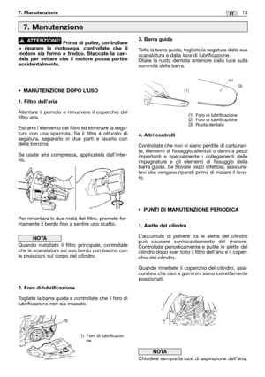 Page 147. Manutenzione13IT
Prima di pulire, controllare
o riparare la motosega, controllate che il
motore sia fermo e freddo. Staccate la can-
dela per evitare che il motore possa partire
accidentalmente.
•MANUTENZIONE DOPO L’USO
1. Filtro dell’aria
Allentare il pomolo e rimuovere il coperchio del
filtro aria.
Estrarre l’elemento del filtro ed eliminare la sega-
tura con una spazzola. Se il filtro è otturato di
segatura, separarlo in due parti e lavarlo con
della benzina.
Se usate aria compressa, applicatela...