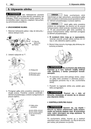 Page 153Jest niebezpieczne używanie
piły silnikowej, jeśli ma jakiś element uszkodzony lub
brakujący. Przed uruchomieniem silnika upewnić się,
że wszystkie części, włącznie z drążkiem i łańcuchem,
są zamontowane prawidłowo.
¤URUCHOMIENIE SILNIKA
1. Wykonać tankowanie paliwa i oleju do łańcucha, i
dobrze dokręcić korki.
2. Ustawić wyłącznik na “I”.
3. Pociągnąć gałkę wlotu powietrza ustawiając ją w
drugiej pozycji. Powietrze zostanie zamknięte i
element przyspieszający zostanie wyregulowany w
pozycji zapłonu....