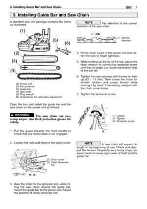 Page 225EN3. Installing Guide Bar and Saw Chain
A standard saw unit package contains the items
as illustrated.
Open the box and install the guide bar and the
saw chain on the power unit as follows:
The saw chain has very
sharp edges. Use thick protective gloves for
safety.
1. Pull the guard towards the front handle to
check that the chain brake is not engaged.
2. Loosen the nuts and remove the chain cover.
3. Gear the chain to the sprocket and, while fit-
ting the saw chain around the guide bar,
mount the guide...