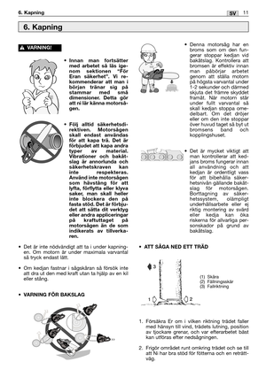 Page 220•Innan man fortsätter
med arbetet så läs ige-
nom sektionen “För
Eran säkerhet”. Vi re-
kommenderar att man i
början tränar sig på
stammar med små
dimensioner. Detta gör
att ni lär känna motorså-
gen.
•Följ alltid säkerhetsdi-
rektiven. Motorsågen
skall endast användas
för att kapa trä. Det är
förbjudet att kapa andra
typer av material.
Vibrationer och bakåt-
slag är annorlunda och
säkerhetskraven kan
inte respekteras.
Använd inte motorsågen
som hävstång för att
lyfta, förflytta eller klyva
saker, man...