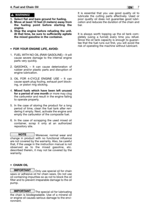 Page 247EN4. Fuel and Chain Oil
1. Select flat and bare ground for fueling.
2. Move at least 10 feet (3 meters) away from
the fueling point before starting the
engine.
3. Stop the engine before refueling the unit.
At that time, be sure to sufficiently agitate
the mixed gasoline in the container.
•FOR YOUR ENGINE LIFE, AVOID:
1. FUEL WITH NO OIL (RAW GASOLINE) – It will
cause severe damage to the internal engine
parts very quickly.
2. GASOHOL – It can cause deterioration of
rubber and/or plastic parts and...