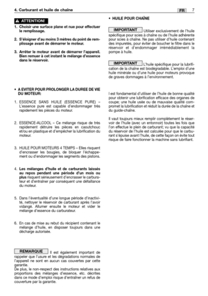 Page 407FR
1. Choisir une surface plane et nue pour effectuer
le remplissage.
2. S’éloigner d’au moins 3 mètres du point de rem-
plissage avant de démarrer le moteur.
3. Arrêter le moteur avant de démarrer l’appareil.
Bien remuer à cet instant le mélange d’essence
dans le réservoir.
•A EVITER POUR PROLONGER LA DUREE DE VIE
DU MOTEUR:
1.ESSENCE SANS HUILE (ESSENCE PURE) –
L’essence pure est capable d’endommager très
rapidement les pièces du moteur.
2. ESSENCE-ALCOOL – Ce mélange risque de très
rapidement...