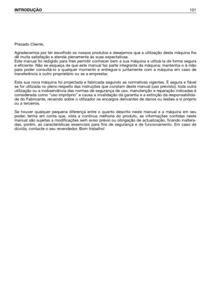 Page 102INTRODUÇÃO101
Prezado Cliente,
Agradecemos por ter escolhido os nossos produtos e desejamos que a utilização desta máquina lhe
dê muita satisfação e atenda plenamente às suas expectativas.
Este manual foi redigido para lhes permitir conhecer bem a sua máquina e utilizá-la de forma segura
e eficiente. Não se esqueça de que este manual faz parte integrante da máquina; mantenha-o à mão
para poder consultá-lo a qualquer momento e entregue-o juntamente com a máquina em caso de
transferência a outro...