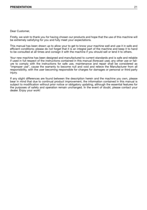 Page 22PRESENTATION21
Dear Customer,
Firstly, we wish to thank you for having chosen our products and hope that the use of this machine will
be extremely satisfying for you and fully meet your expectations.
This manual has been drawn up to allow your to get to know your machine well and use it in safe and
efficient conditions; please do not forget that it is an integral part of the machine and keep it to hand
to be consulted at all times and consign it with the machine if you should sell or lend it to others....