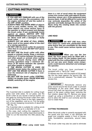 Page 32– IF YOU ARE NOT FAMILIAR with use of the
brush cutter, practise the procedures with
the engine switched off and the switch in
the OFF «STOP» position.
– ALWAYS FREE THE WORK AREA of objects
such as cans, bottles, stones, etc.. Hitting
these objects can cause serious injury to
the operator or others present and damage
the brush cutter. If you accidentally knock
against an object, SWITCH OFF THE
ENGINE IMMEDIATELY and inspect the cut-
ter. Never work with a damaged or faulty
brush cutter.
– ALWAYS CUT OR...