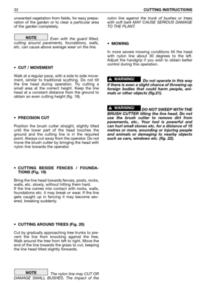 Page 33unwanted vegetation from fields, for easy prepa-
ration of the garden or to clear a particular area
of the garden completely.
Even with the guard fitted,
cutting around pavements, foundations, walls,
etc. can cause above average wear on the line.
• CUT / MOVEMENT
Walk at a regular pace, with a side to side move-
ment, similar to traditional scything. Do not tilt
the line head during operation. Try cutting a
small area at the correct height. Keep the line
head at a constant distance from the ground to...