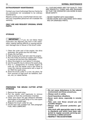 Page 35EXTRAORDINARY MAINTENANCE
Contact your local Authorised Service Centre for
any procedures not considered to be ordinary
maintenance.
Repairs carried out by unauthorised service cen-
tres and unqualified personnel will invalidate the
warranty.
ONLY USE AND REQUEST ORIGINAL SPARE
PARTS. 
STORAGE
If you do not follow these
instruction oily deposits may form in the carbu-
rettor, making starting difficult or causing perma-
nent damage due to disuse of the brush cutter.
1. Clean the outer part of the engine,...