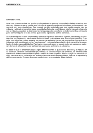 Page 70PRESENTACION69
Estimado Cliente,
Ante todo queremos darle las gracias por la preferencia que nos ha acordado al elegir nuestros pro-
ductos y deseamos que el uso de esta máquina le reserve grandes satisfacciones y corresponda ple-
namente con sus expectativas. Este manual ha sido redactado para que pueda conocer bien su
máquina y utilizarla en condiciones de seguridad y eficiencia; no olvide que éste forma parte integrante
con la máquina, guárdelo al alcance de la mano para poder consultarlo en todo...