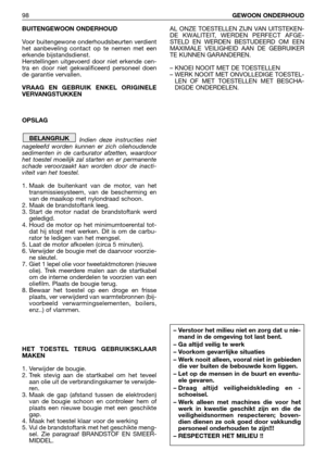 Page 99BUITENGEWOON ONDERHOUD
Voor buitengewone onderhoudsbeurten verdient
het aanbeveling contact op te nemen met een
erkende bijstandsdienst.
Herstellingen uitgevoerd door niet erkende cen-
tra en door niet gekwalificeerd personeel doen
de garantie vervallen.
VRAAG EN GEBRUIK ENKEL ORIGINELE
VERVANGSTUKKEN
OPSLAG
Indien deze instructies niet
nageleefd worden kunnen er zich oliehoudende
sedimenten in de carburator afzetten, waardoor
het toestel moeilijk zal starten en er permanente
schade veroorzaakt kan...