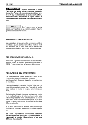 Page 15IT
Quando il motore si avvia,
l’attrezzo da taglio inizia a ruotare immedia-
tamente. Portare la macchina al minimo pre-
mendo e poi rilasciando la leva acceleratore.
Verificare che il dispositivo di taglio smetta di
ruotare quando il motore è in regime di mini-
mo.
Se il motore non si avvia,
dopo aver ripetuto le operazioni, vedere il para-
grafo Localizzazione Guasti.
AVVIAMENTO A MOTORE CALDO
La procedura di avviamento a motore caldo è
identica a quella dell’avviamento a motore fred-
do, eccetto per...