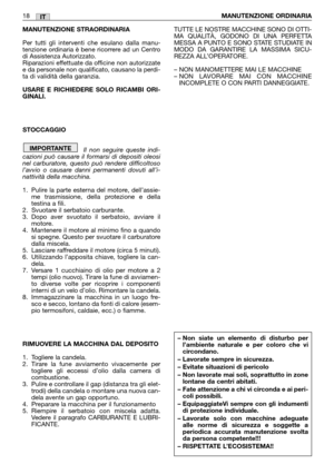 Page 19MANUTENZIONE STRAORDINARIA
Per tutti gli interventi che esulano dalla manu-
tenzione ordinaria è bene ricorrere ad un Centro
di Assistenza Autorizzato.
Riparazioni effettuate da officine non autorizzate
e da personale non qualificato, causano la perdi-
ta di validità della garanzia.
USARE E RICHIEDERE SOLO RICAMBI ORI-
GINALI.
STOCCAGGIO
Il non seguire queste indi-
cazioni può causare il formarsi di depositi oleosi
nel carburatore, questo può rendere difficoltoso
l’avvio o causare danni permanenti dovuti...