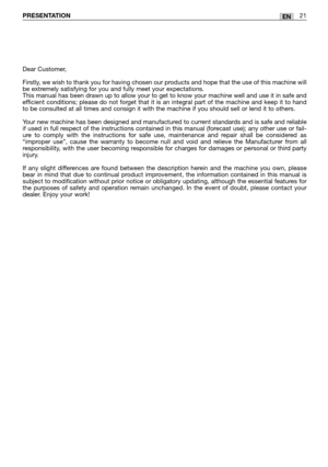 Page 22ENPRESENTATION21
Dear Customer,
Firstly, we wish to thank you for having chosen our products and hope that the use of this machine will
be extremely satisfying for you and fully meet your expectations.
This manual has been drawn up to allow your to get to know your machine well and use it in safe and
efficient conditions; please do not forget that it is an integral part of the machine and keep it to hand
to be consulted at all times and consign it with the machine if you should sell or lend it to...