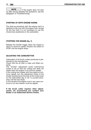 Page 31If the engine does not start
up after having repeated the operations, see the
paragraph on Troubleshooting.
STARTING UP (WITH ENGINE WARM)
The start-up procedure with the engine warm is
identical to the one with the engine cold, except
for the fact that it is not necessary to use the
choke lever positioned on the carburettor.
STOPPING THE ENGINE (fig. 7)
Release the throttle trigger. Allow the engine to
return to minimum speed. Position the switch to
STOP until the engine stops.
ADJUSTING THE...