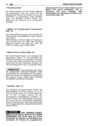 Page 65• Präzisionsschnitt
Den Trimmer gerade mit einer leichten Neigung
so positionieren, dass der untere Teil des
Mähkopfs den Boden nicht berührt und sich die
Schnittlinie im gewünschten Punkt befindet.
Stets vom Bediener entfernt mähen. Den
Mähknopf des Trimmers nie zum Bediener
bewegen.
• Mähen bei Umzäunungen/ Grundmauern
(Abb. 12)
Den Fadenmähkopf langsam und vorsichtig den
Umzäunungen, Absteckpfählen, Felsen, Mauern
usw. nähern.
Trifft der Faden auf Felsen, Mauern, Fundamente
oder ähnliches kann er...