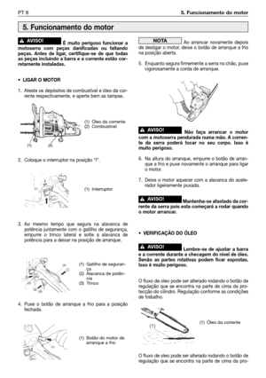 Page 105É muito perigoso funcionar a
motoserra com peças danificadas ou faltando
peças. Antes de ligar, certifique-se de que todas
as peças incluindo a barra e a corrente estão cor-
retamente instaladas.
• LIGAR O MOTOR
1. Ateste os depósitos de combustível e óleo da cor-
rente respectivamente, e aperte bem as tampas.
2. Coloque o interruptor na posição “I”.
3. Ao mesmo tempo que segura na alavanca de
potência juntamente com o gatilho de segurança,
empurre o trinco lateral e solte a alavanca de
potência para a...