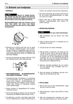 Page 135SV 64. Bränsle och kedjeolja
• BRÄNSLE
Bensin är väldigt flamfar-
ligt. Undvik att röka eller närma fria flammor
eller gnistor till bränslet. Stäng av motorn och
låt den kallna innan man fyller på bränsle.
Bränslepåfyllningen skall ske utomhus på en
mark utan växter och innan man startar
motorn så skall man stå minst 3 m från påfyll-
lningsplatsen.
• Motorerna är smorda med olja som är gjord
för luftkylda tvåtaktsmotorer med bensin.
Använd endast en typgodkänd olja utan anti-
oxidant av högsta kvalitet...