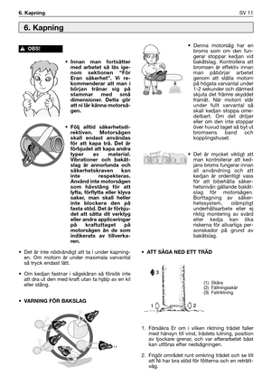 Page 140• Innan man fortsätter
med arbetet så läs ige-
nom sektionen “För
Eran säkerhet”. Vi re-
kommenderar att man i
början tränar sig på
stammar med små
dimensioner. Detta gör
att ni lär känna motorså-
gen.
• Följ alltid säkerhetsdi-
rektiven. Motorsågen
skall endast användas
för att kapa trä. Det är
förbjudet att kapa andra
typer av material.
Vibrationer och bakåt-
slag är annorlunda och
säkerhetskraven kan
inte respekteras.
Använd inte motorsågen
som hävstång för att
lyfta, förflytta eller klyva
saker, man...