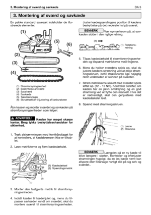 Page 1663. Montering af sværd og savkædeDA 5
En pakke standard savesæt indeholder de illu-
strerede elementer.
Åbn kassen og monter sværdet og savkæden på
strømforsyningsenheden som følger:
Kæden har meget skarpe
kanter. Brug tykke beskyttelseshandsker for
sikkerhed.
1. Træk afskærmningen mod fronthåndtaget for
at kontrollere, at kædebremsen ikke er tilkob-
let.
2. Løsn møtrikkerne og fjern kædedækslet.
3. Monter den fastgjorte møtrik til strømforsy-
ningsenheden.
4. Indstil kæden til kædehjulet og, mens du...