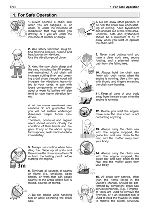 Page 19EN 21. For Safe Operation
1.Never operate a chain saw
when you are fatigued, ill, or
upset, or under the influence of
medication that may make you
drowsy, or if you are under the
influence of alcohol or drugs.
2.Use safety footwear, snug fit-
ting clothing and eye, hearing and
head protection devices.
Use the vibration-proof glove.
3.Keep the saw chain sharp and
the saw, including the AV system,
well maintained. A dull chain will
increase cutting time, and press-
ing a dull chain through wood will...