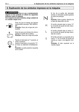 Page 69ES 42. Explicación de los símbolos impresos en la máquina
Para un uso y mantenimiento
seguros se han grabado en relieve los siguientes
símbolos sobre la máquina.
Con respecto de estos símbolos, tenga cuidado de
no cometer ningún error.
Aviso de que es tiempo de reponer
combustible mezclado “MIX GASOLI-
NE”.
Posición:Cerca de la tapa del com-
bustible
Aviso de que ya es tiempo de volver a
agregar el aceite de la cadena.
Posición:Cerca de la tapa del aceite
Fijando el interruptor al “l” posición, el
motor...