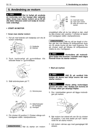 Page 11Det är farligt att använda
en motorsåg som har trasiga eller saknade
delar. Innan man startar motorn så se till att
alla delar inklusive svärd och kedja är monte-
rade ordentligt.
•START AV MOTOR 
•Innan man startar motorn
1. Fyll på med bränsle och kedjeolja och dra åt
locken ordentligt.
2.Tryck kontinuerligt på gummiblåsan tills
bränslet flödar in i gummiblåsan.
3. Ställ strömbrytaren på “I”.
4. För choken till position 2. Choken stängs och
handgasen ställs i startpositionen. 
När du startar om motorn...