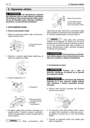 Page 101Jest niebezpieczne używanie
piły silnikowej, jeśli ma jakiś element uszkodzony
lub brakujący. Przed uruchomieniem silnika upew-
nić się, że wszystkie części, włącznie z drążkiem i
łańcuchem, są zamontowane prawidłowo.
¤URUCHOMIENIE SILNIKA
¤Przed uruchomieniem silnika 
1. Wykonać tankowanie paliwa i oleju do łańcucha, i
dobrze dokręcić korki.
2. Nacisnąć w sposób ciągły bańkę zapłonową, aż
paliwo nie popłynie do bańki.
3. Ustawić wyłącznik na “I”.
4. Pociągnąć gałkę wlotu powietrza ustawiając ją w...