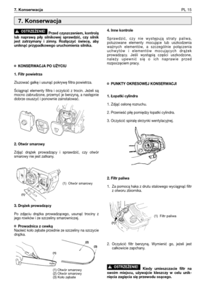 Page 106Przed czyszczeniem, kontrolą
lub naprawą piły silnikowej sprawdzić, czy silnik
jest zatrzymany i zimny. Rozłączyć świecę, aby
uniknąć przypadkowego uruchomienia silnika.
¤KONSERWACJA PO UŻYCIU
1. Filtr powietrza
Zluzować gałkę i usunąć pokrywę filtra powietrza.
Ściągnąć elementy filtra i oczyścić z trocin. Jeżeli są
mocno zabrudzone, przemyć je benzyną, a następnie
dobrze osuszyć i ponownie zainstalować. 
2. Otwór smarowy
Zdjąć drążek prowadzący i sprawdzić, czy otwór
smarowy nie jest zatkany.
3. Drążek...