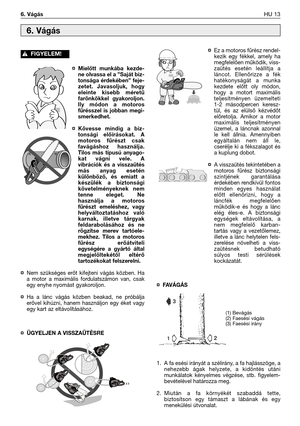 Page 140¤Mielőtt munkába kezde-
ne olvassa el a ”Saját biz-
tonsága érdekében” feje-
zetet. Javasoljuk, hogy
eleinte kisebb méretű
farönkökkel gyakoroljon.
Ily módon a motoros
fűrésszel is jobban megi-
smerkedhet.
¤Kövesse mindig a biz-
tonsági előírásokat. A
motoros fűrészt csak
favágáshoz használja.
Tilos más típusú anyago-
kat vágni vele. A
vibrációk és a visszaütés
más anyag esetén
különböző, és emiatt a
készülék a biztonsági
követelményeknek nem
tenne eleget. Ne
használja a motoros
fűrészt emeléshez, vagy...