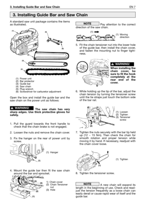 Page 2063. Installing Guide Bar and Saw ChainEN 7
A standard saw unit package contains the items
as illustrated.
Open the box and install the guide bar and the
saw chain on the power unit as follows:
The saw chain has very
sharp edges. Use thick protective gloves for
safety.
1. Pull the guard towards the front handle to
check that the chain brake is not engaged.
2. Loosen the nuts and remove the chain cover.
3. Fix the hanger on the rear of power unit by
screw.
4. Mount the guide bar then fit the saw chain...