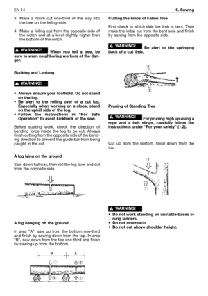 Page 213EN 146. Sawing
3. Make a notch cut one-third of the way into
the tree on the felling side.
4. Make a felling cut from the opposite side of
the notch and at a level slightly higher than
the bottom of the notch.
When you fell a tree, be
sure to warn neighboring workers of the dan-
ger.
Bucking and Limbing
•Always ensure your foothold. Do not stand
on the log.
•Be alert to the rolling over of a cut log.
Especially when working on a slope, stand
on the uphill side of the log.
•Follow the instructions in “For...