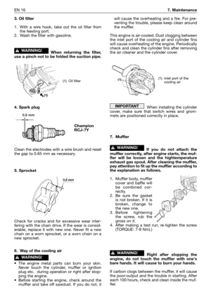 Page 215EN 167. Maintenance
3. Oil filter
1. With a wire hook, take out the oil filter from
the feeding port.
2. Wash the filter with gasoline.
When returning the filter,
use a pinch not to be folded the suction pipe.
4. Spark plug
Clean the electrodes with a wire brush and reset
the gap to 0.65 mm as necessary.
5. Sprocket
Check for cracks and for excessive wear inter-
fering with the chain drive. If the wear is consid-
erable, replace it with new one. Never fit a new
chain on a worn sprocket, or a worn chain...