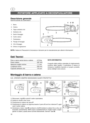 Page 16D B
5
Montaggio di barra e catena
N.B.: OPERATE SEMPRE INDOSSANDO GUANTI PROTETTIVI
G
43
I
Descrizione generale IDENTIFICAZIONE DEI COMPONENTI 
1. Barra
2. Catena
3. Tappo serbatoio olio
4. Serbatoio olio
5. Dadi di fissaggio
6. Carter catena
7. Tendicatena
8. Flangia di fissaggio
9. Viti di fissaggio
10. Ghiera di regolazione
NOTA: Vedere le Precauzioni di sicurezza e Istruzioni per la manutenzione per ulteriori informazioni.
POTATORE APPLICATO A DECESPUGLIATORE
Dati Tecnici
Peso a secco senza barra e...