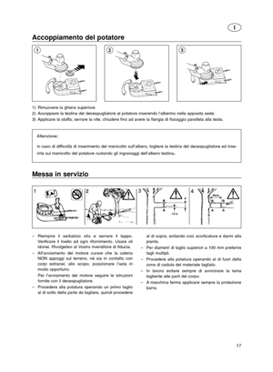 Page 1717
I
Accoppiamento del potatore
1) Rimuovere la ghiera superiore
2) Accoppiare la testina del decespugliatore al potatore inserendo l’alberino nella apposita sede.
3) Applicare la staffa; serrare la vite, chiudere fino ad avere la flangia di fissaggio parallela alla testa.
Attenzione:
in caso di difficoltà di inserimento del manicotto sull’albero, togliere la testina del decespugliatore ed inse-
rirla sul manicotto del potatore ruotando gli ingranaggi dell’albero testina
.
213
Messa in servizio
–Riempire...