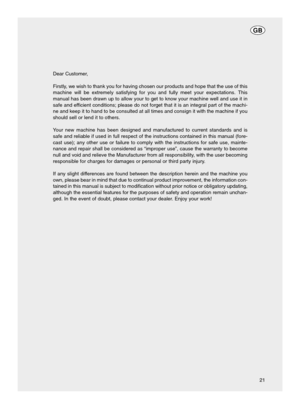 Page 2121 Dear Customer,
Firstly, we wish to thank you for having chosen our products and hope that the use of this
machine will be extremely satisfying for you and fully meet your expectations. This
manual has been drawn up to allow your to get to know your machine well and use it in
safe and efficient conditions; please do not forget that it is an integral part of the machi-
ne and keep it to hand to be consulted at all times and consign it with the machine if you
should sell or lend it to others.
Your new...