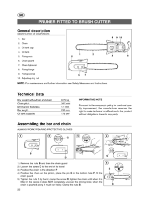 Page 2222
D B
5
Assembling the bar and chain
ALWAYS WORK WEARING PROTECTIVE GLOVES 
G
43
GB
General description  IDENTIFICATION OF COMPONENTS 
1. Bar
2. Chain
3. Oil tank cap
4. Oil tank
5. Fixing nuts
6. Chain guard
7. Chain tightener 
8. Fixing flange
9. Fixing screws
10. Adjusting ring nut
NOTE: For maintenance and further information see Safety Measures and Instructions.
PRUNER FITTED TO BRUSH CUTTER
Technical Data
Dry weight without bar and chain 0.75 kg
Chain pitch 3/8” mini
Driving link thickness 1.1 mm...