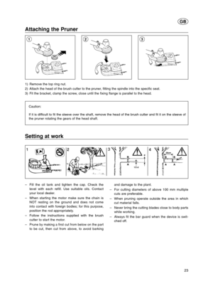 Page 2323
GB
Attaching the Pruner 
1) Remove the top ring nut.
2) Attach the head of the brush cutter to the pruner, fitting the spindle into the specific seat.
3) Fit the bracket, clamp the screw, close until the fixing flange is parallel to the head.
Caution:
If it is difficult to fit the sleeve over the shaft, remove the head of the brush cutter and fit it on the sleeve of
the pruner rotating the gears of the head shaft.
213
Setting at work
–Fill the oil tank and tighten the cap. Check the
level with each...