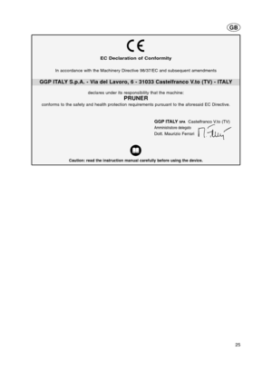 Page 2525
EC Declaration of Conformity
GGP ITALY S.p.A. - Via del Lavoro, 6 - 31033 Castelfranco V.to (TV) - ITALY
Caution: read the instruction manual carefully before using the device.
GGP ITALYSPACastelfranco V.to (TV)
Amministratore delegato
Dott. Maurizio Ferrari
In accordance with the Machinery Directive 98/37/EC and subsequent amendments
declares under its responsibility that the machine:
PRUNER
conforms to the safety and health protection requirements pursuant to the aforesaid EC Directive.
GB...