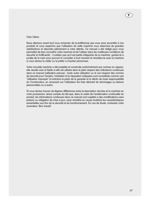 Page 2727 Cher Client,
Nous désirons avant tout vous remercier de la préférence que vous avez accordée à nos
produits et nous espérons que l’utilisation de cette machine vous réservera de grandes
satisfactions et répondra pleinement à votre attente. Ce manuel a été rédigé pour vous
permettre de bien connaître votre machine et de l’utiliser dans les meilleures conditions de
sécurité et d’efficacité ; n’oubliez pas qu’il est partie intégrante de la machine, gardez-le à
portée de la main pour pouvoir le consulter...