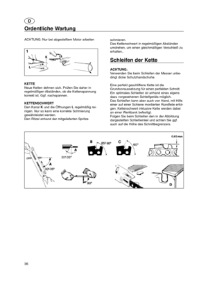 Page 3636
Ordentliche Wartung
ACHTUNG: Nur bei abgestelltem Motor arbeiten
KETTE
Neue Ketten dehnen sich. Prüfen Sie daher in
regelmäßigen Abständen, ob die Kettenspannung
korrekt ist. Ggf. nachspannen.
KETTENSCHWERT
Den Kanal Kund die Öffnungen Lregelmäßig rei-
nigen. Nur so kann eine korrekte Schmierung
gewährleistet werden.
Den Ritzel anhand der mitgelieferten Spritzeschmieren.
Das Kettenschwert in regelmäßigen Abständen
umdrehen, um einen gleichmäßigen Verschleiß zu
erhalten..
Schleifen der Kette
ACHTUNG:...